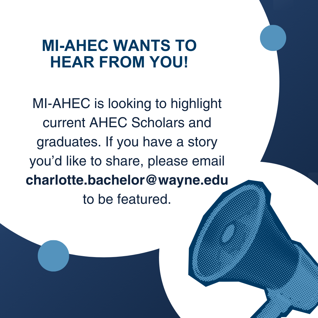 Blue background and megaphone with a speech bubble that reads MI-AHEC Wants to hear from you! MI-AHEC is looking to highlight current AHEC Scholars and graduates. If you have a story you’d like to share, please email charlotte.bachelor@wayne.edu to be featured.